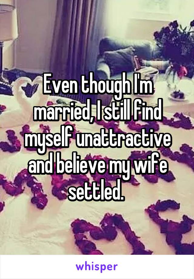 Even though I'm married, I still find myself unattractive and believe my wife settled. 