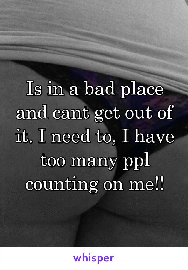 Is in a bad place and cant get out of it. I need to, I have too many ppl counting on me!!