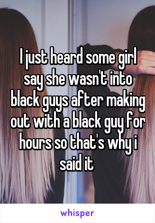 I just heard some girl say she wasn't into black guys after making out with a black guy for hours so that's why i said it 