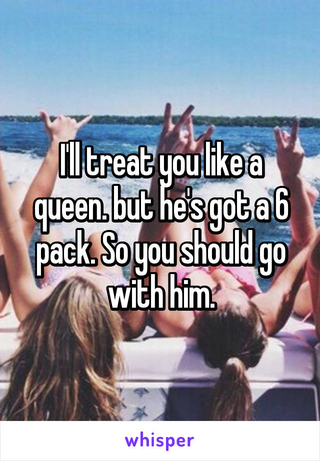 I'll treat you like a queen. but he's got a 6 pack. So you should go with him.