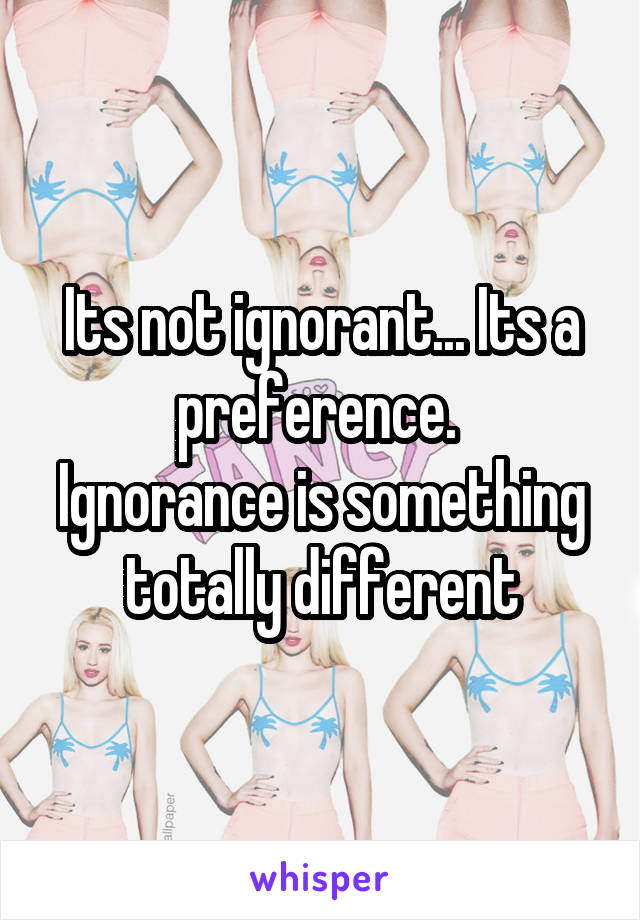 Its not ignorant... Its a preference. 
Ignorance is something totally different