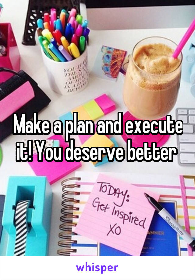 Make a plan and execute it! You deserve better 