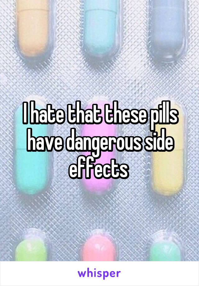 I hate that these pills have dangerous side effects 