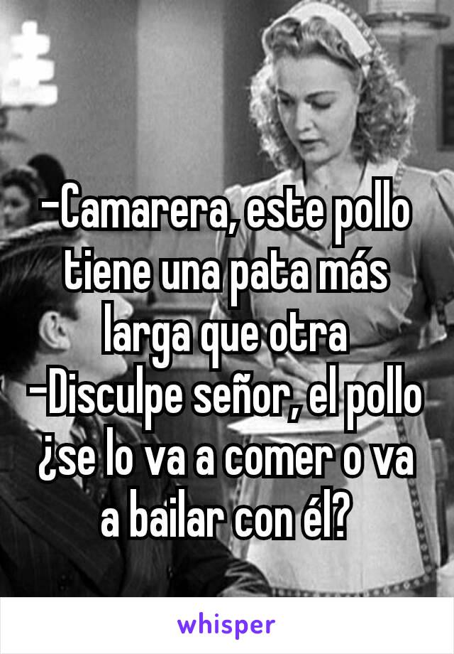 -Camarera, este pollo tiene una pata más larga que otra
-Disculpe señor, el pollo ¿se lo va a comer o va a bailar con él?