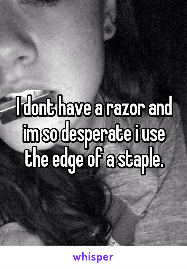 I dont have a razor and im so desperate i use the edge of a staple.