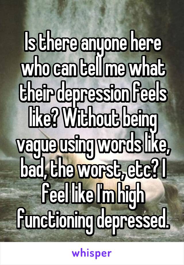 Is there anyone here who can tell me what their depression feels like? Without being vague using words like, bad, the worst, etc? I feel like I'm high functioning depressed.