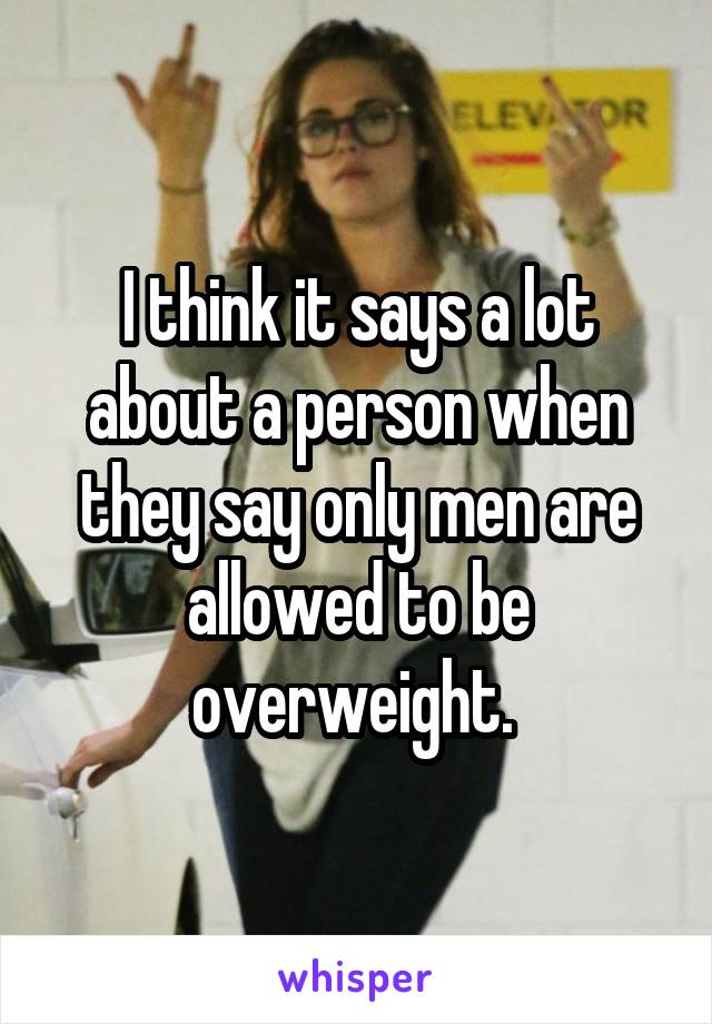 I think it says a lot about a person when they say only men are allowed to be overweight. 