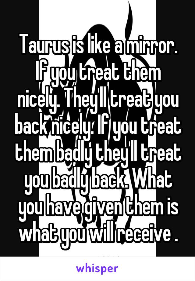 Taurus is like a mirror. If you treat them nicely. They'll treat you back nicely. If you treat them badly they'll treat you badly back. What you have given them is what you will receive .