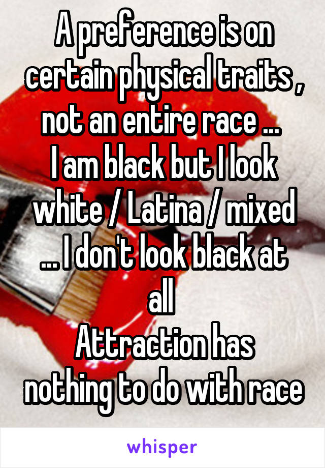 A preference is on certain physical traits , not an entire race ... 
I am black but I look white / Latina / mixed
... I don't look black at all 
Attraction has nothing to do with race 