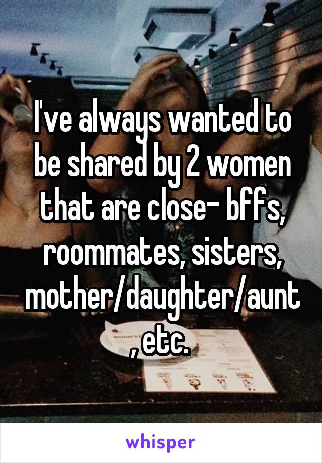 I've always wanted to be shared by 2 women that are close- bffs, roommates, sisters, mother/daughter/aunt, etc. 