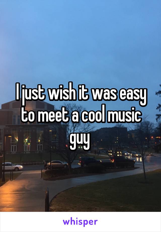 I just wish it was easy to meet a cool music guy 