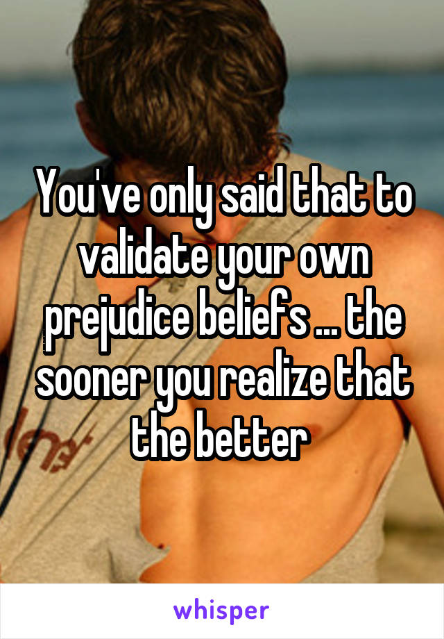 You've only said that to validate your own prejudice beliefs ... the sooner you realize that the better 