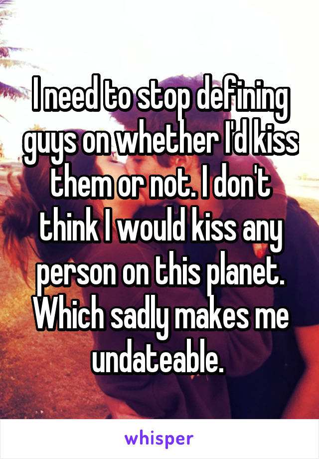 I need to stop defining guys on whether I'd kiss them or not. I don't think I would kiss any person on this planet. Which sadly makes me undateable. 