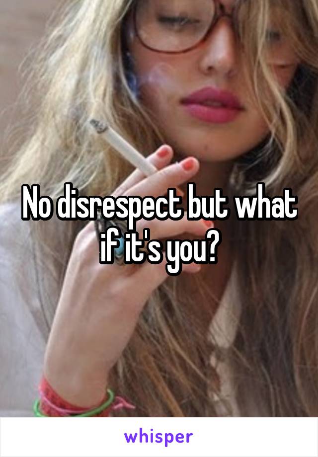 No disrespect but what if it's you?