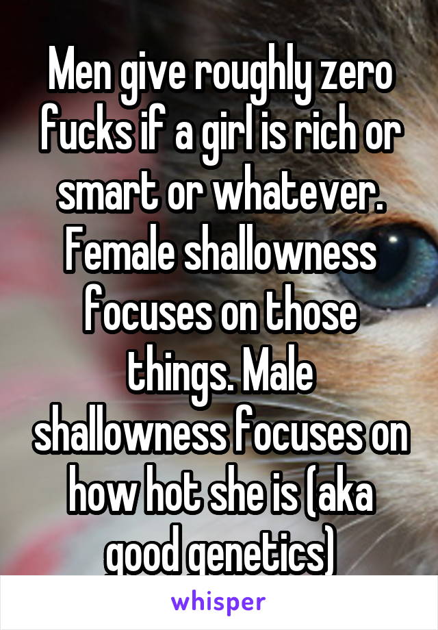 Men give roughly zero fucks if a girl is rich or smart or whatever. Female shallowness focuses on those things. Male shallowness focuses on how hot she is (aka good genetics)