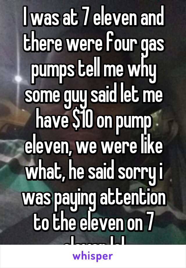 I was at 7 eleven and there were four gas pumps tell me why some guy said let me have $10 on pump eleven, we were like what, he said sorry i was paying attention to the eleven on 7 eleven lol