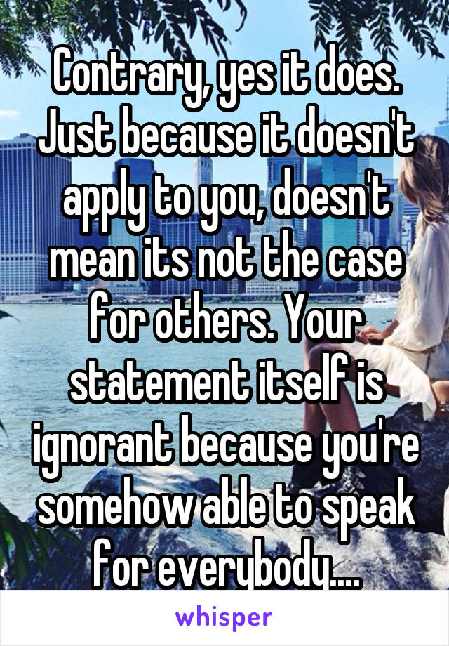 Contrary, yes it does. Just because it doesn't apply to you, doesn't mean its not the case for others. Your statement itself is ignorant because you're somehow able to speak for everybody....