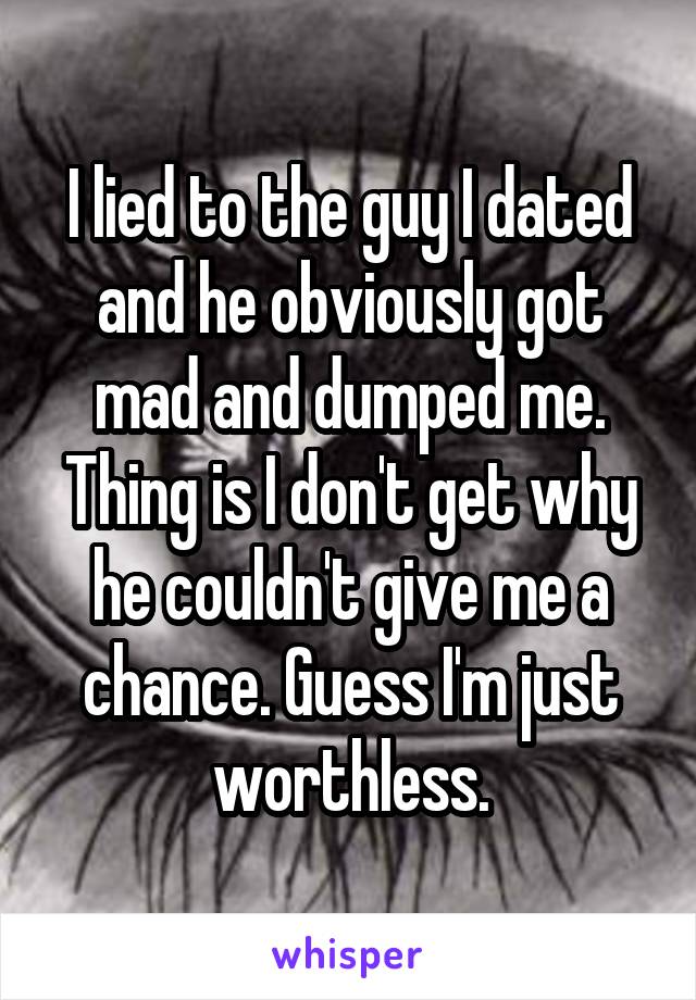 I lied to the guy I dated and he obviously got mad and dumped me. Thing is I don't get why he couldn't give me a chance. Guess I'm just worthless.