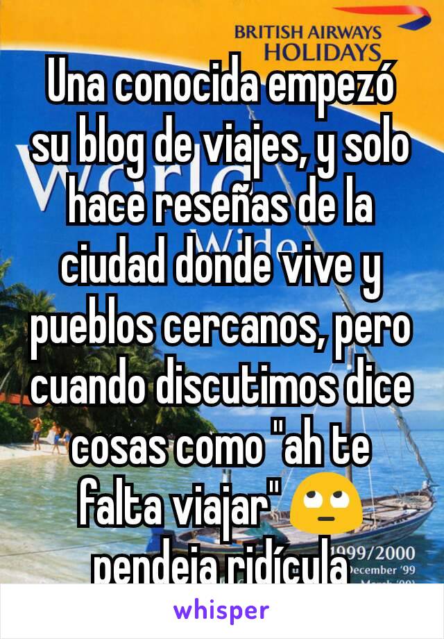 Una conocida empezó su blog de viajes, y solo hace reseñas de la ciudad donde vive y pueblos cercanos, pero cuando discutimos dice cosas como "ah te falta viajar" 🙄 pendeja ridícula