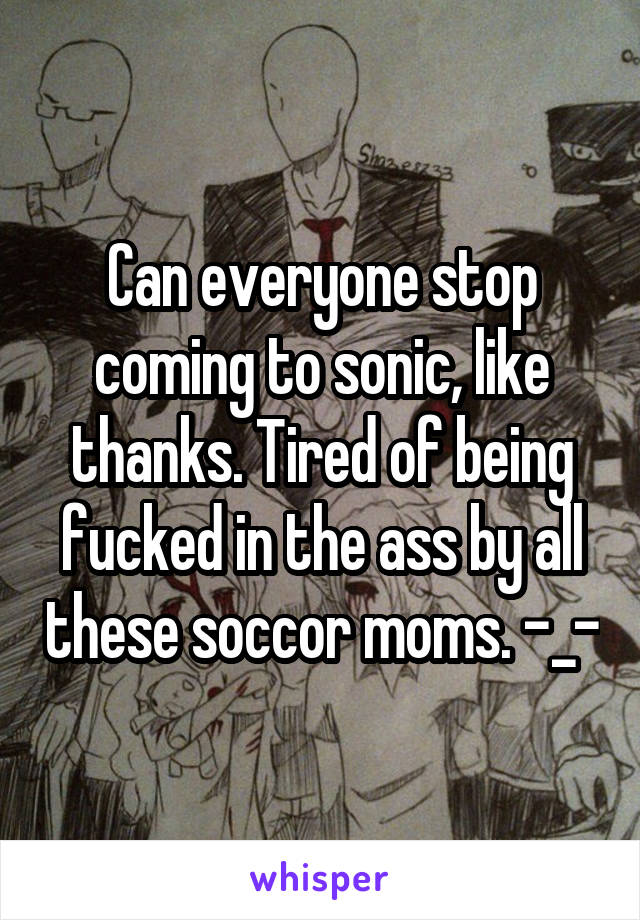 Can everyone stop coming to sonic, like thanks. Tired of being fucked in the ass by all these soccor moms. -_-