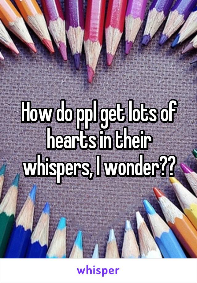 How do ppl get lots of hearts in their whispers, I wonder??