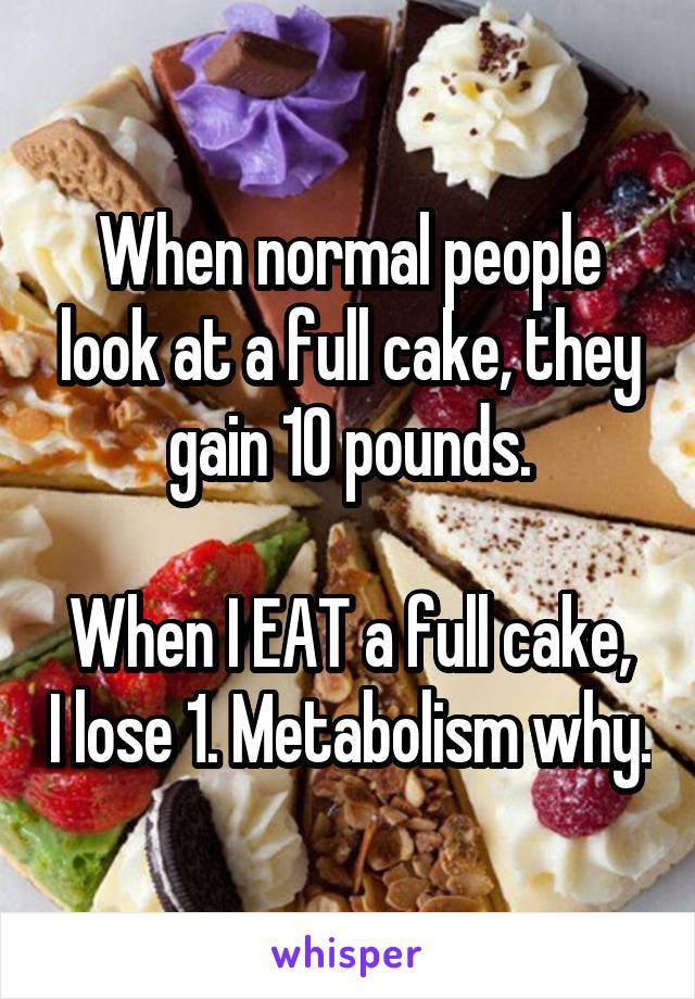 When normal people look at a full cake, they gain 10 pounds.

When I EAT a full cake, I lose 1. Metabolism why.