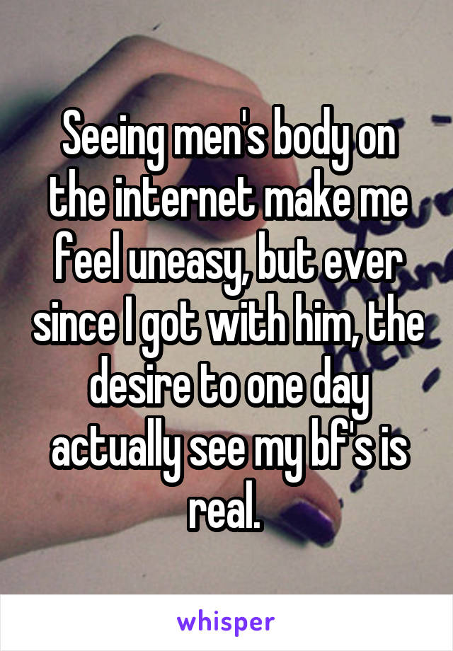 Seeing men's body on the internet make me feel uneasy, but ever since I got with him, the desire to one day actually see my bf's is real. 