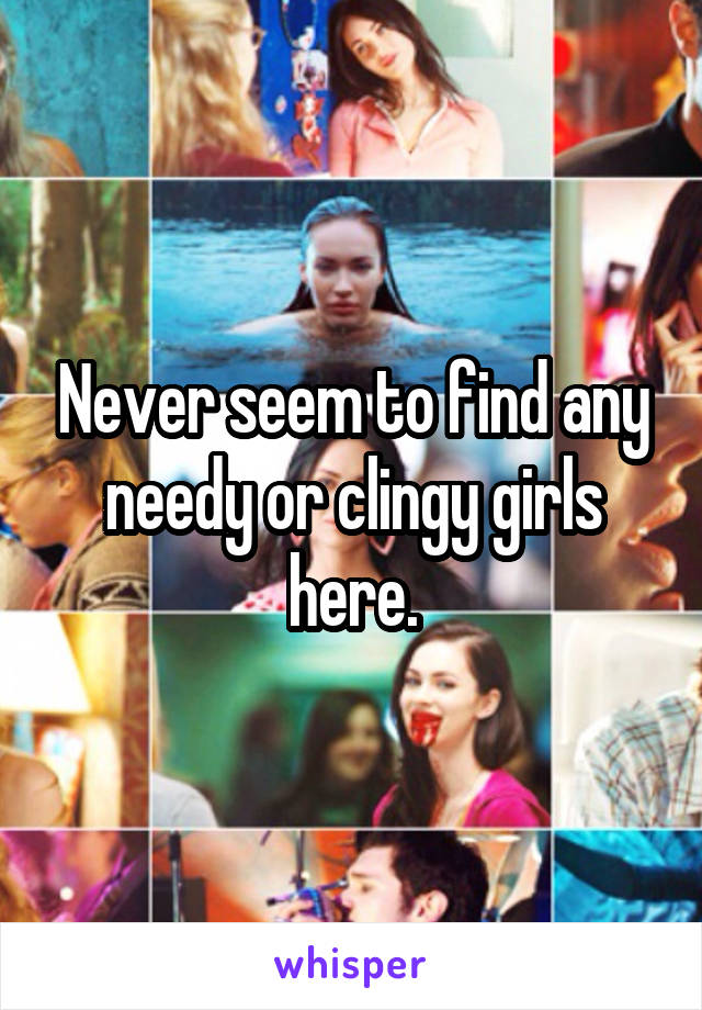 Never seem to find any needy or clingy girls here.