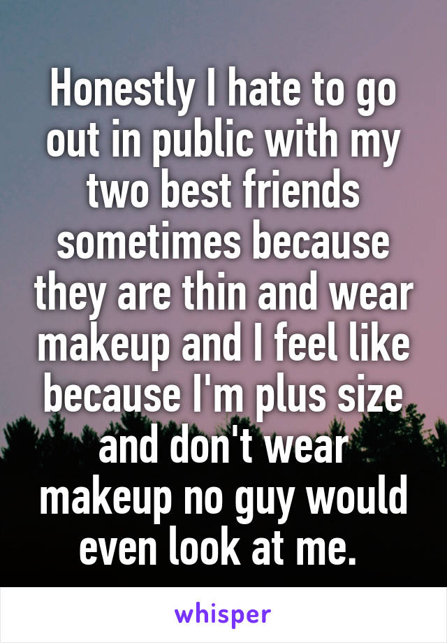 Honestly I hate to go out in public with my two best friends sometimes because they are thin and wear makeup and I feel like because I'm plus size and don't wear makeup no guy would even look at me. 