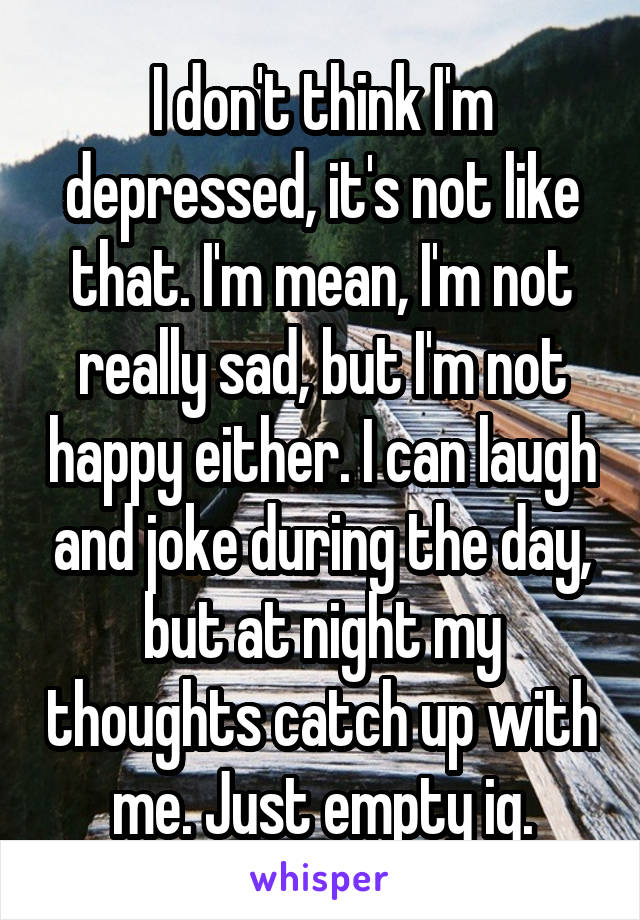 I don't think I'm depressed, it's not like that. I'm mean, I'm not really sad, but I'm not happy either. I can laugh and joke during the day, but at night my thoughts catch up with me. Just empty ig.