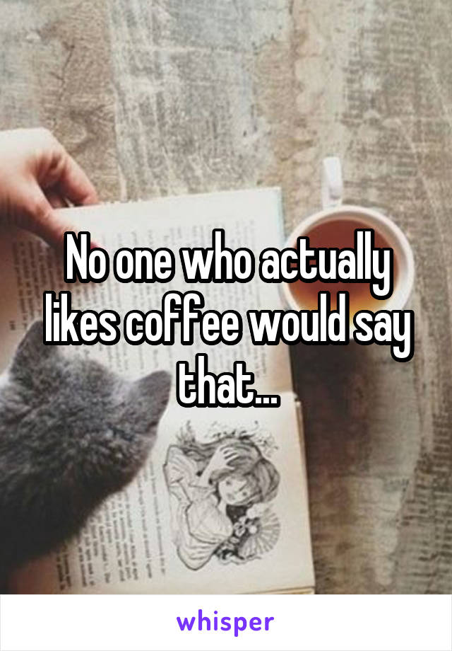 No one who actually likes coffee would say that...