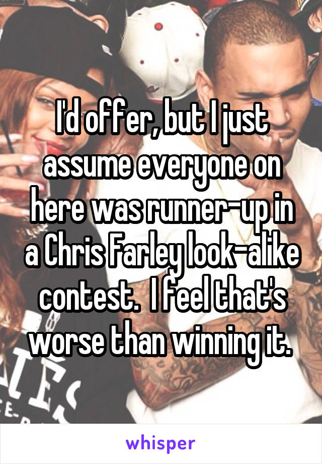 I'd offer, but I just assume everyone on here was runner-up in a Chris Farley look-alike contest.  I feel that's worse than winning it. 