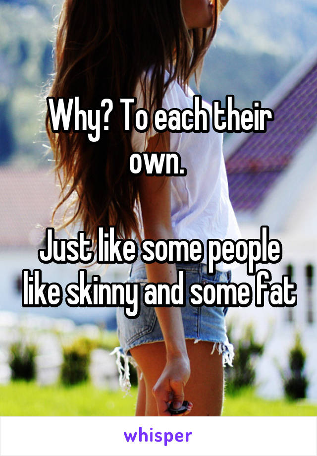 Why? To each their own. 

Just like some people like skinny and some fat 