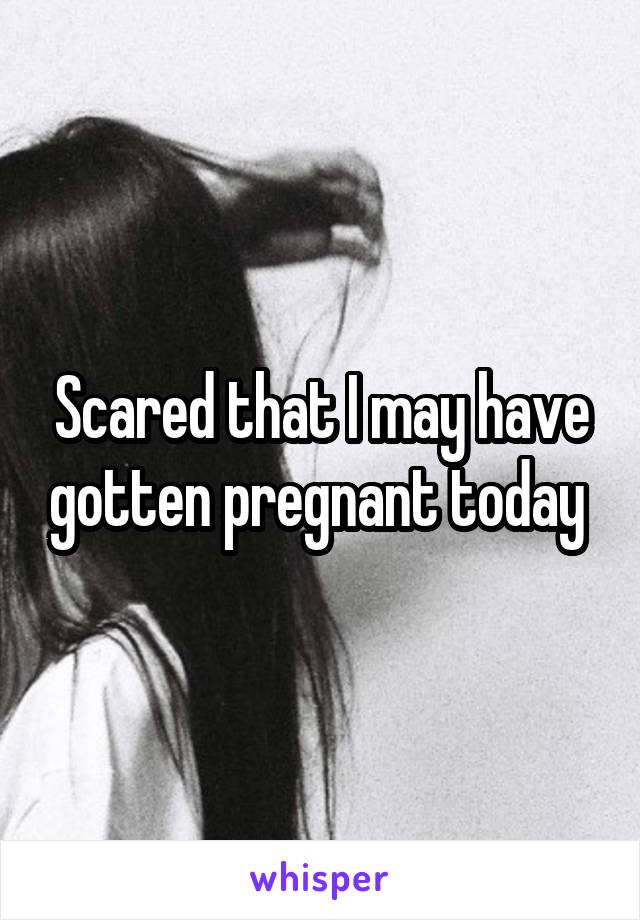 Scared that I may have gotten pregnant today 