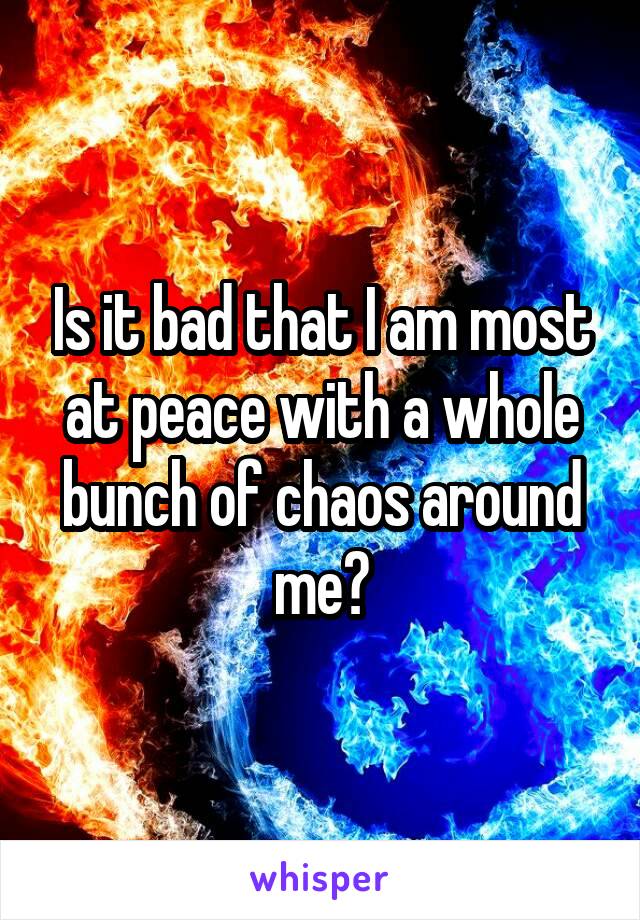 Is it bad that I am most at peace with a whole bunch of chaos around me?