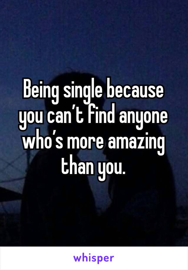 Being single because you can’t find anyone who’s more amazing than you.