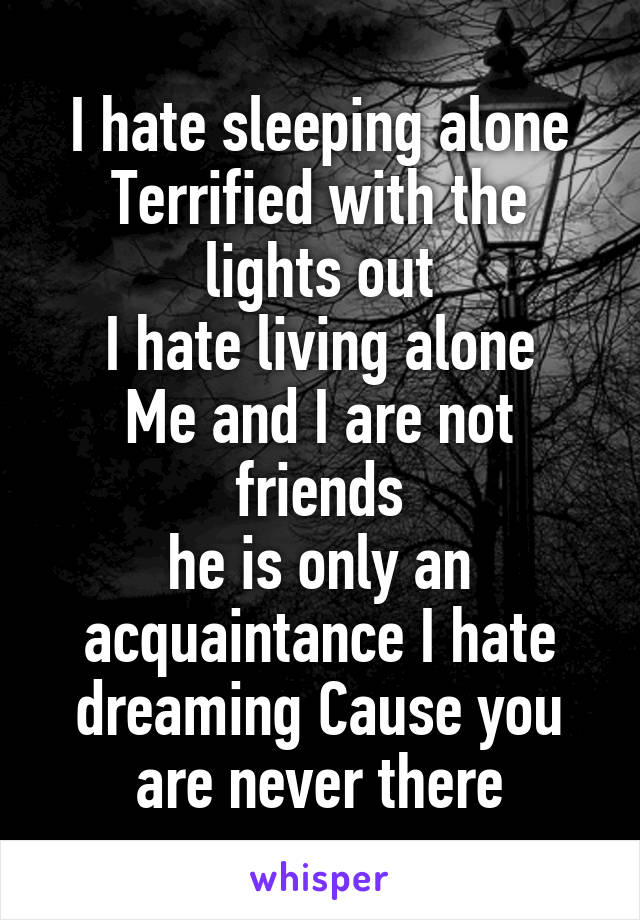 I hate sleeping alone
Terrified with the lights out
I hate living alone
Me and I are not friends
he is only an acquaintance I hate dreaming Cause you are never there