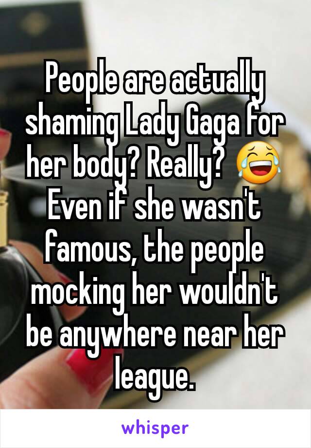 People are actually shaming Lady Gaga for her body? Really? 😂 Even if she wasn't famous, the people mocking her wouldn't be anywhere near her league.