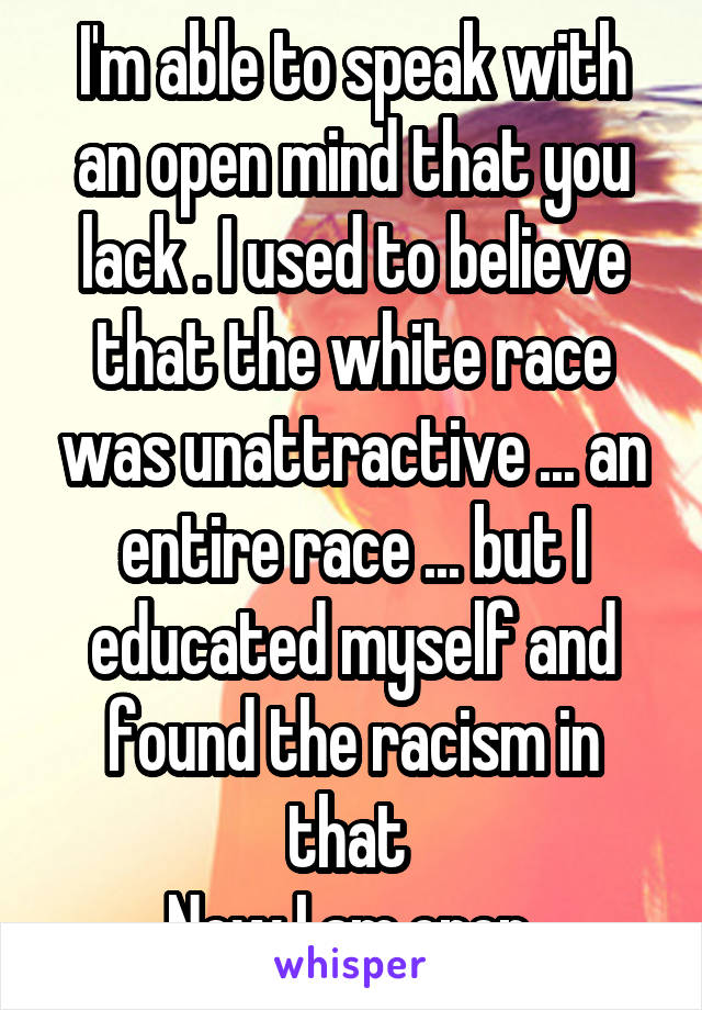 I'm able to speak with an open mind that you lack . I used to believe that the white race was unattractive ... an entire race ... but I educated myself and found the racism in that 
Now I am open 