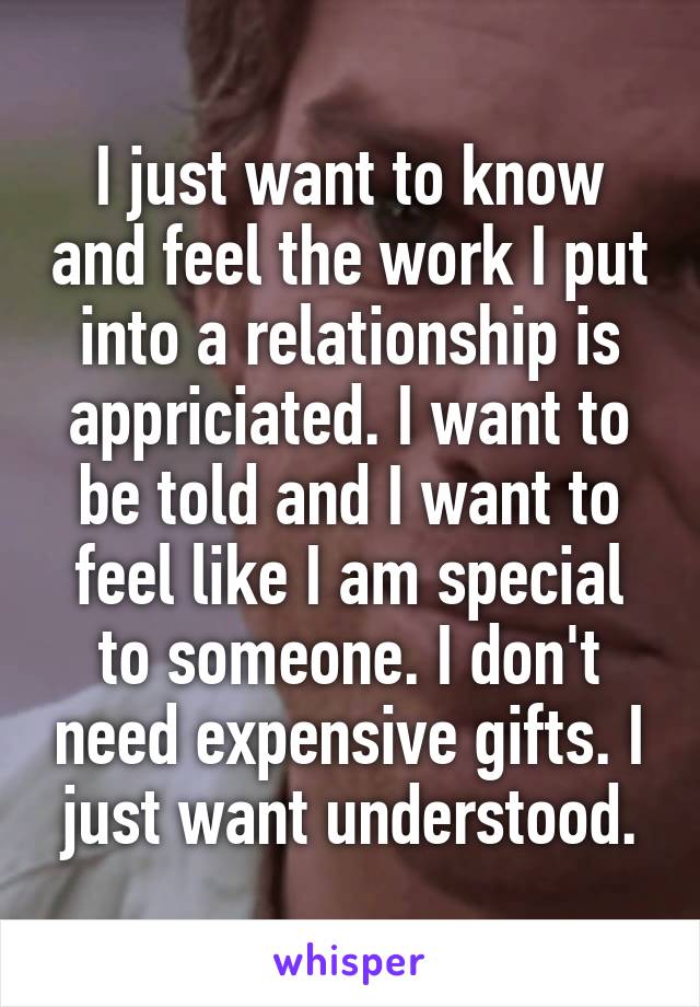 I just want to know and feel the work I put into a relationship is appriciated. I want to be told and I want to feel like I am special to someone. I don't need expensive gifts. I just want understood.