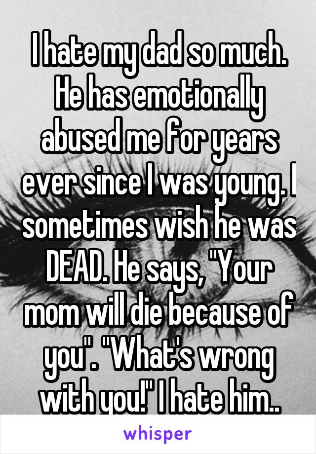 I hate my dad so much. He has emotionally abused me for years ever since I was young. I sometimes wish he was DEAD. He says, "Your mom will die because of you". "What's wrong with you!" I hate him..