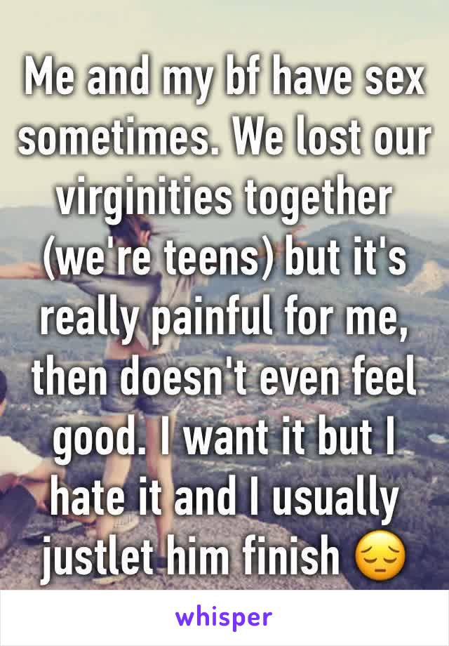 Me and my bf have sex sometimes. We lost our virginities together (we're teens) but it's really painful for me, then doesn't even feel good. I want it but I hate it and I usually justlet him finish 😔