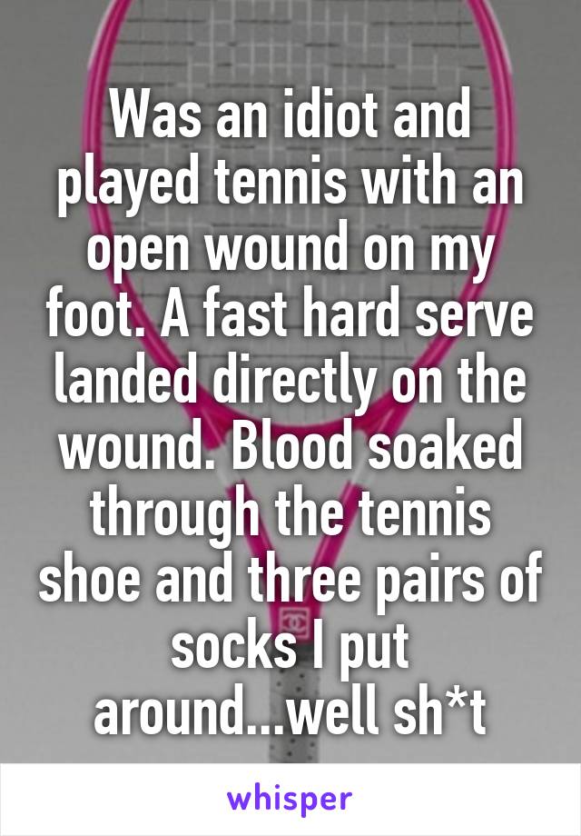 Was an idiot and played tennis with an open wound on my foot. A fast hard serve landed directly on the wound. Blood soaked through the tennis shoe and three pairs of socks I put around...well sh*t