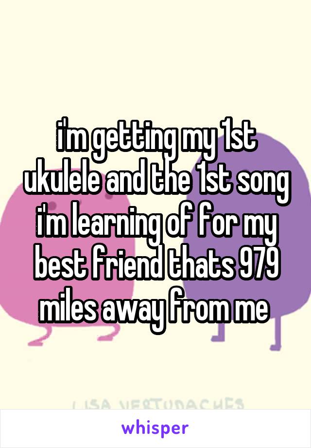 i'm getting my 1st ukulele and the 1st song i'm learning of for my best friend thats 979 miles away from me 