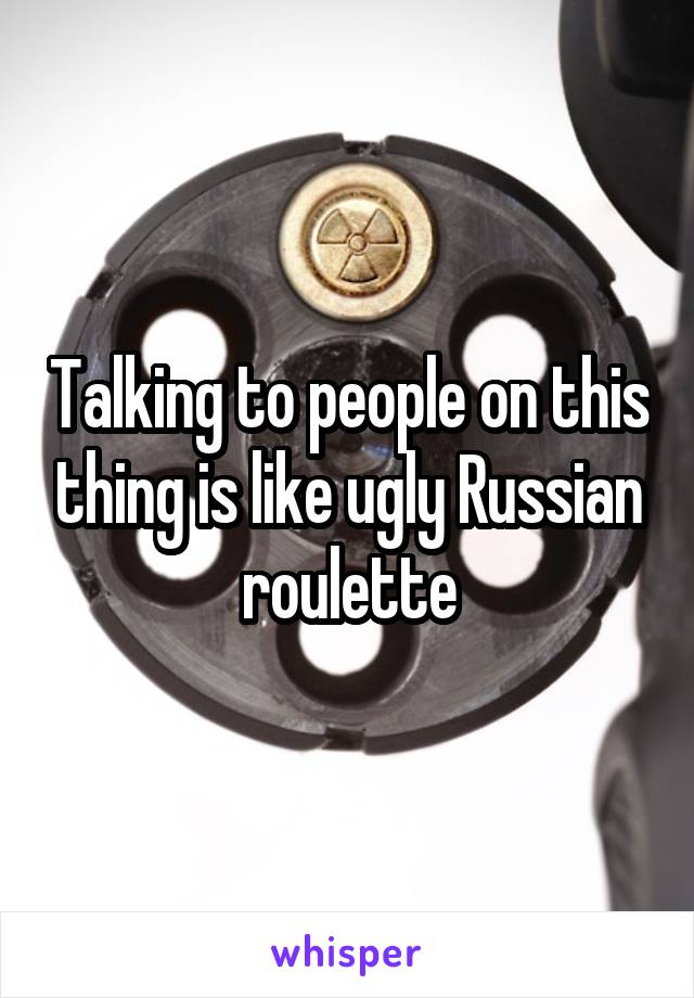 Talking to people on this thing is like ugly Russian roulette