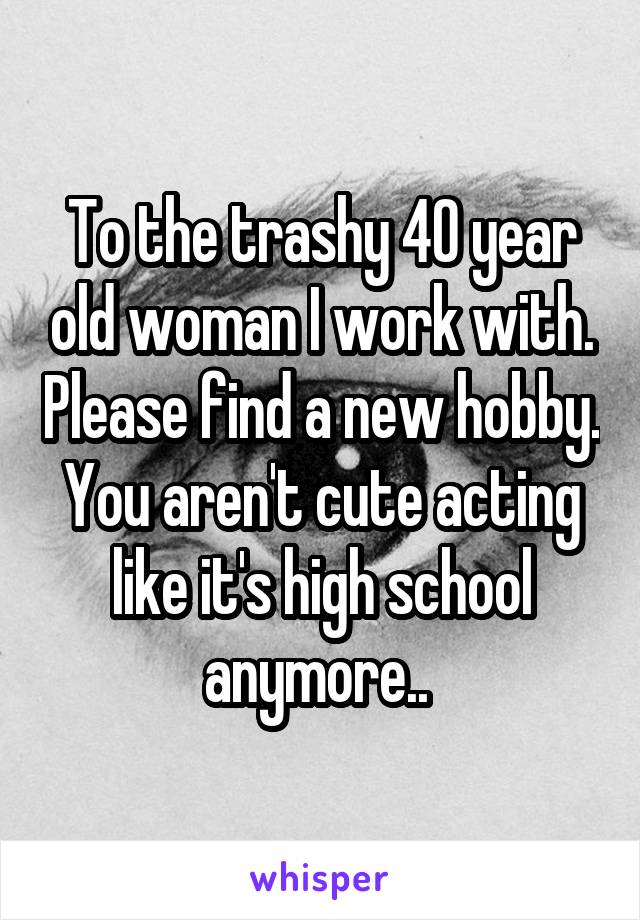 To the trashy 40 year old woman I work with. Please find a new hobby. You aren't cute acting like it's high school anymore.. 