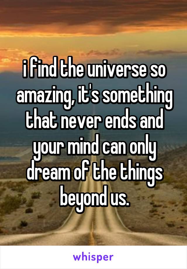 i find the universe so amazing, it's something that never ends and your mind can only dream of the things beyond us.