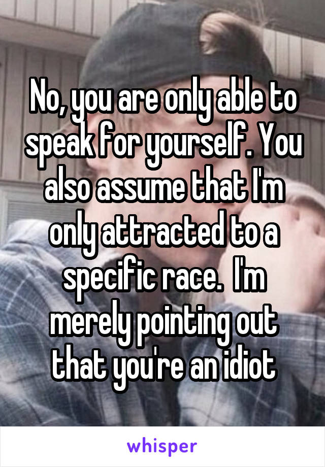 No, you are only able to speak for yourself. You also assume that I'm only attracted to a specific race.  I'm merely pointing out that you're an idiot