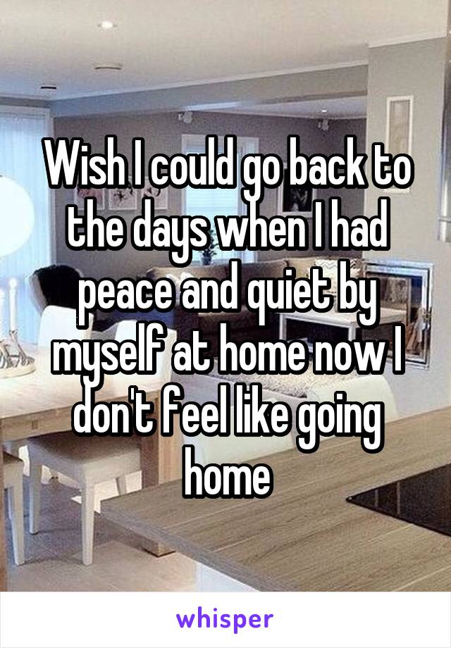 Wish I could go back to the days when I had peace and quiet by myself at home now I don't feel like going home