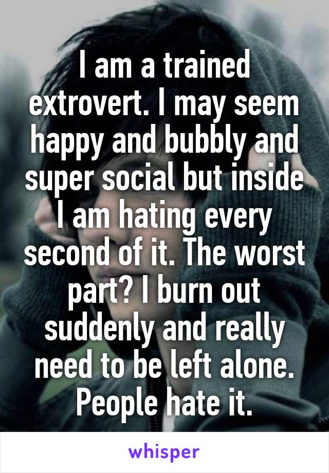 I am a trained extrovert. I may seem happy and bubbly and super social but inside I am hating every second of it. The worst part? I burn out suddenly and really need to be left alone. People hate it.